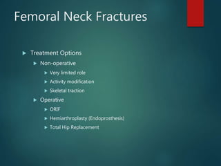 Femoral Neck Fractures
 Treatment Options
 Non-operative
 Very limited role
 Activity modification
 Skeletal traction
 Operative
 ORIF
 Hemiarthroplasty (Endoprosthesis)
 Total Hip Replacement
 