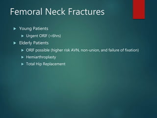 Femoral Neck Fractures
 Young Patients
 Urgent ORIF (<6hrs)
 Elderly Patients
 ORIF possible (higher risk AVN, non-union, and failure of fixation)
 Hemiarthroplasty
 Total Hip Replacement
 