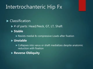 Intertrochanteric Hip Fx
 Classification
 # of parts: Head/Neck, GT, LT, Shaft
 Stable
 Resists medial & compressive Loads after fixation
 Unstable
 Collapses into varus or shaft medializes despite anatomic
reduction with fixation
 Reverse Obliquity
 