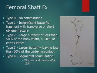 Femoral Shaft Fx
 Type 0 - No comminution
 Type 1 - Insignificant butterfly
fragment with transverse or short
oblique fracture
 Type 2 - Large butterfly of less than
50% of the bony width, > 50% of
cortex intact
 Type 3 - Larger butterfly leaving less
than 50% of the cortex in contact
 Type 4 - Segmental comminution
 Winquist and Hansen 66A,
1984
 