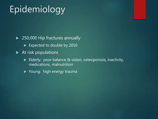 Epidemiology
 250,000 Hip fractures annually
 Expected to double by 2050
 At risk populations
 Elderly: poor balance & vision, osteoporosis, inactivity,
medications, malnutrition
 Young: high energy trauma
 