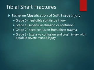 Tibial Shaft Fractures
 Tscherne Classification of Soft Tissue Injury
 Grade 0- negligible soft tissue injury
 Grade 1- superficial abrasion or contusion
 Grade 2- deep contusion from direct trauma
 Grade 3- Extensive contusion and crush injury with
possible severe muscle injury
 