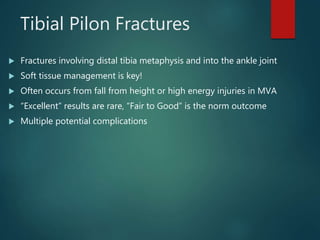 Tibial Pilon Fractures
 Fractures involving distal tibia metaphysis and into the ankle joint
 Soft tissue management is key!
 Often occurs from fall from height or high energy injuries in MVA
 “Excellent” results are rare, “Fair to Good” is the norm outcome
 Multiple potential complications
 