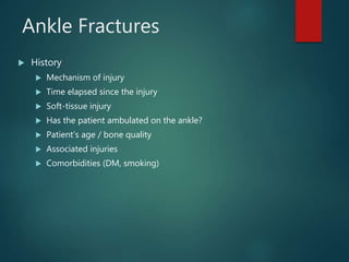 Ankle Fractures
 History
 Mechanism of injury
 Time elapsed since the injury
 Soft-tissue injury
 Has the patient ambulated on the ankle?
 Patient’s age / bone quality
 Associated injuries
 Comorbidities (DM, smoking)
 