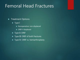 Femoral Head Fractures
 Treatment Options
 Type I
 Nonoperative: non-displaced
 ORIF if displaced
 Type II: ORIF
 Type III: ORIF of both fractures
 Type IV: ORIF vs. hemiarthroplasty
 
