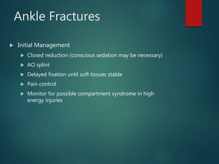 Ankle Fractures
 Initial Management
 Closed reduction (conscious sedation may be necessary)
 AO splint
 Delayed fixation until soft tissues stable
 Pain control
 Monitor for possible compartment syndrome in high
energy injuries
 