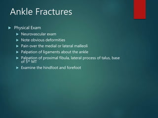 Ankle Fractures
 Physical Exam
 Neurovascular exam
 Note obvious deformities
 Pain over the medial or lateral malleoli
 Palpation of ligaments about the ankle
 Palpation of proximal fibula, lateral process of talus, base
of 5th MT
 Examine the hindfoot and forefoot
 