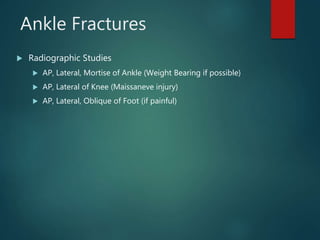 Ankle Fractures
 Radiographic Studies
 AP, Lateral, Mortise of Ankle (Weight Bearing if possible)
 AP, Lateral of Knee (Maissaneve injury)
 AP, Lateral, Oblique of Foot (if painful)
 