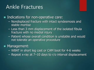 Ankle Fractures
 Indications for non-operative care:
– Nondisplaced fracture with intact syndesmosis and
stable mortise
– Less than 3 mm displacement of the isolated fibula
fracture with no medial injury
– Patient whose overall condition is unstable and would
not tolerate an operative procedure
 Management:
– WBAT in short leg cast or CAM boot for 4-6 weeks
– Repeat x-ray at 7–10 days to r/o interval displacement
 