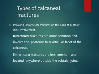 Types of calcaneal
fractures
 Intra and Extrarticular fractures on the basis of subtalar
joint involvement.
▪ Intrarticular fractures are more common and
involve the posterior talar articular facet of the
calcaneus.
▪ Extrarticular fractures are less common, and
located anywhere outside the subtalar joint.
 