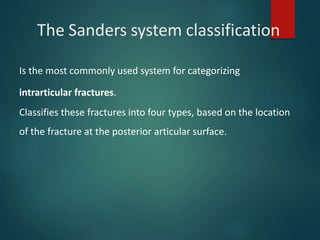 The Sanders system classification
Is the most commonly used system for categorizing
intrarticular fractures.
Classifies these fractures into four types, based on the location
of the fracture at the posterior articular surface.
 