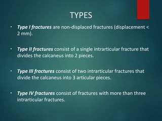 TYPES
▪ Type I fractures are non-displaced fractures (displacement <
2 mm).
▪ Type II fractures consist of a single intrarticular fracture that
divides the calcaneus into 2 pieces.
▪ Type III fractures consist of two intrarticular fractures that
divide the calcaneus into 3 articular pieces.
▪ Type IV fractures consist of fractures with more than three
intrarticular fractures.
 