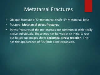 Metatarsal Fractures
▪
▪
▪
Oblique fracture of 5th metatarsal shaft 5TH Metatarsal base
fracture Metatarsal stress fractures
Stress fractures of the metatarsals are common in athletically
active individuals. These may not be visible on initial X-rays
but follow up images show periosteal stress reaction. This
has the appearance of fusiform bone expansion.
 