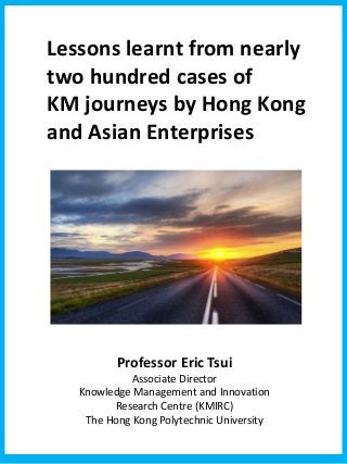 Lessons learnt from nearly
two hundred cases of
KM journeys by Hong Kong
and Asian Enterprises
Professor Eric Tsui
Associate Director
Knowledge Management and Innovation
Research Centre (KMIRC)
The Hong Kong Polytechnic University
 