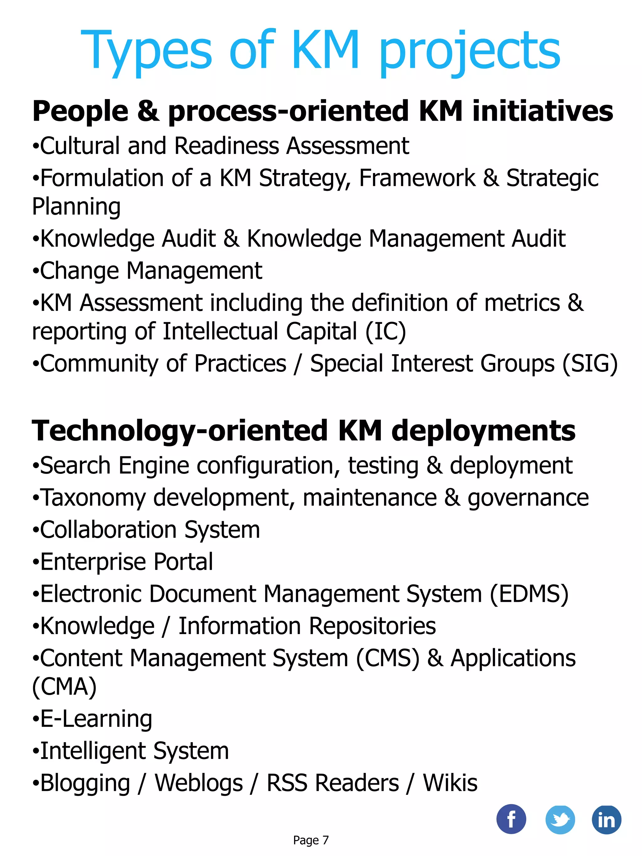Types of KM projects
People & process-oriented KM initiatives
•Cultural and Readiness Assessment
•Formulation of a KM Strategy, Framework & Strategic
Planning
•Knowledge Audit & Knowledge Management Audit
•Change Management
•KM Assessment including the definition of metrics &
reporting of Intellectual Capital (IC)
•Community of Practices / Special Interest Groups (SIG)
Technology-oriented KM deployments
•Search Engine configuration, testing & deployment
•Taxonomy development, maintenance & governance
•Collaboration System
•Enterprise Portal
•Electronic Document Management System (EDMS)
•Knowledge / Information Repositories
•Content Management System (CMS) & Applications
(CMA)
•E-Learning
•Intelligent System
•Blogging / Weblogs / RSS Readers / Wikis
Page 7
 