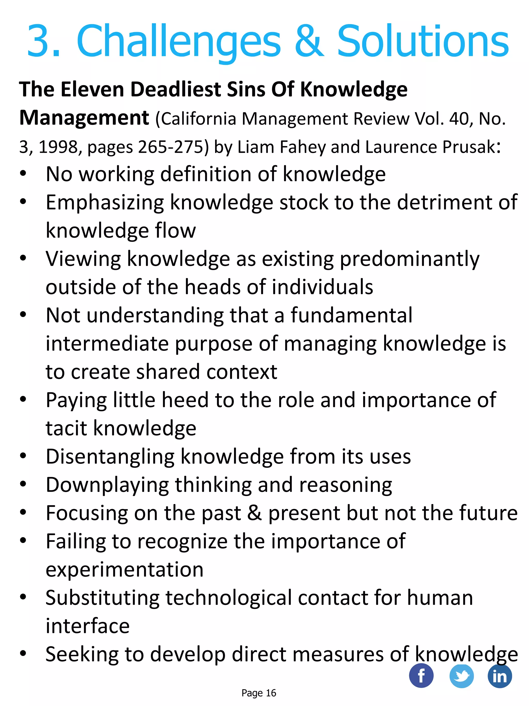 3. Challenges & Solutions
Page 16
The Eleven Deadliest Sins Of Knowledge
Management (California Management Review Vol. 40, No.
3, 1998, pages 265-275) by Liam Fahey and Laurence Prusak:
• No working definition of knowledge
• Emphasizing knowledge stock to the detriment of
knowledge flow
• Viewing knowledge as existing predominantly
outside of the heads of individuals
• Not understanding that a fundamental
intermediate purpose of managing knowledge is
to create shared context
• Paying little heed to the role and importance of
tacit knowledge
• Disentangling knowledge from its uses
• Downplaying thinking and reasoning
• Focusing on the past & present but not the future
• Failing to recognize the importance of
experimentation
• Substituting technological contact for human
interface
• Seeking to develop direct measures of knowledge
 