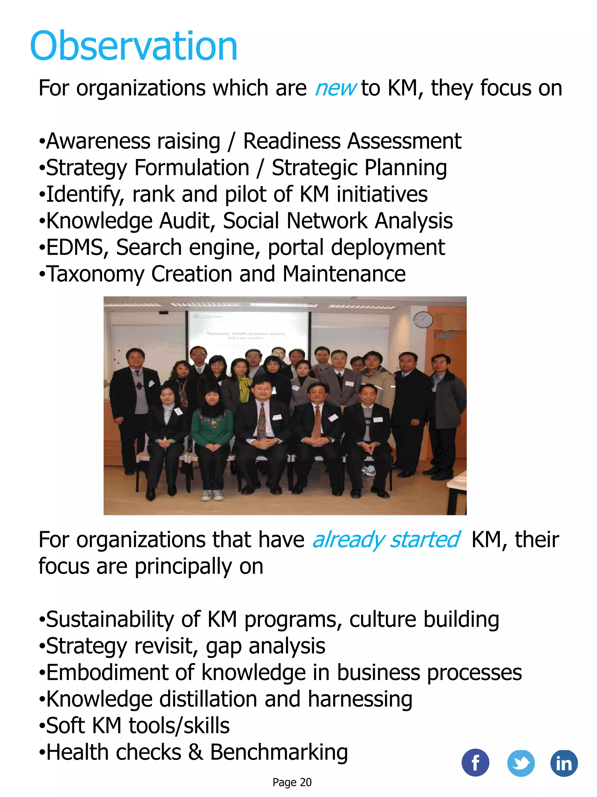 Observation
For organizations which are new to KM, they focus on
•Awareness raising / Readiness Assessment
•Strategy Formulation / Strategic Planning
•Identify, rank and pilot of KM initiatives
•Knowledge Audit, Social Network Analysis
•EDMS, Search engine, portal deployment
•Taxonomy Creation and Maintenance
For organizations that have already started KM, their
focus are principally on
•Sustainability of KM programs, culture building
•Strategy revisit, gap analysis
•Embodiment of knowledge in business processes
•Knowledge distillation and harnessing
•Soft KM tools/skills
•Health checks & Benchmarking
Page 20
 