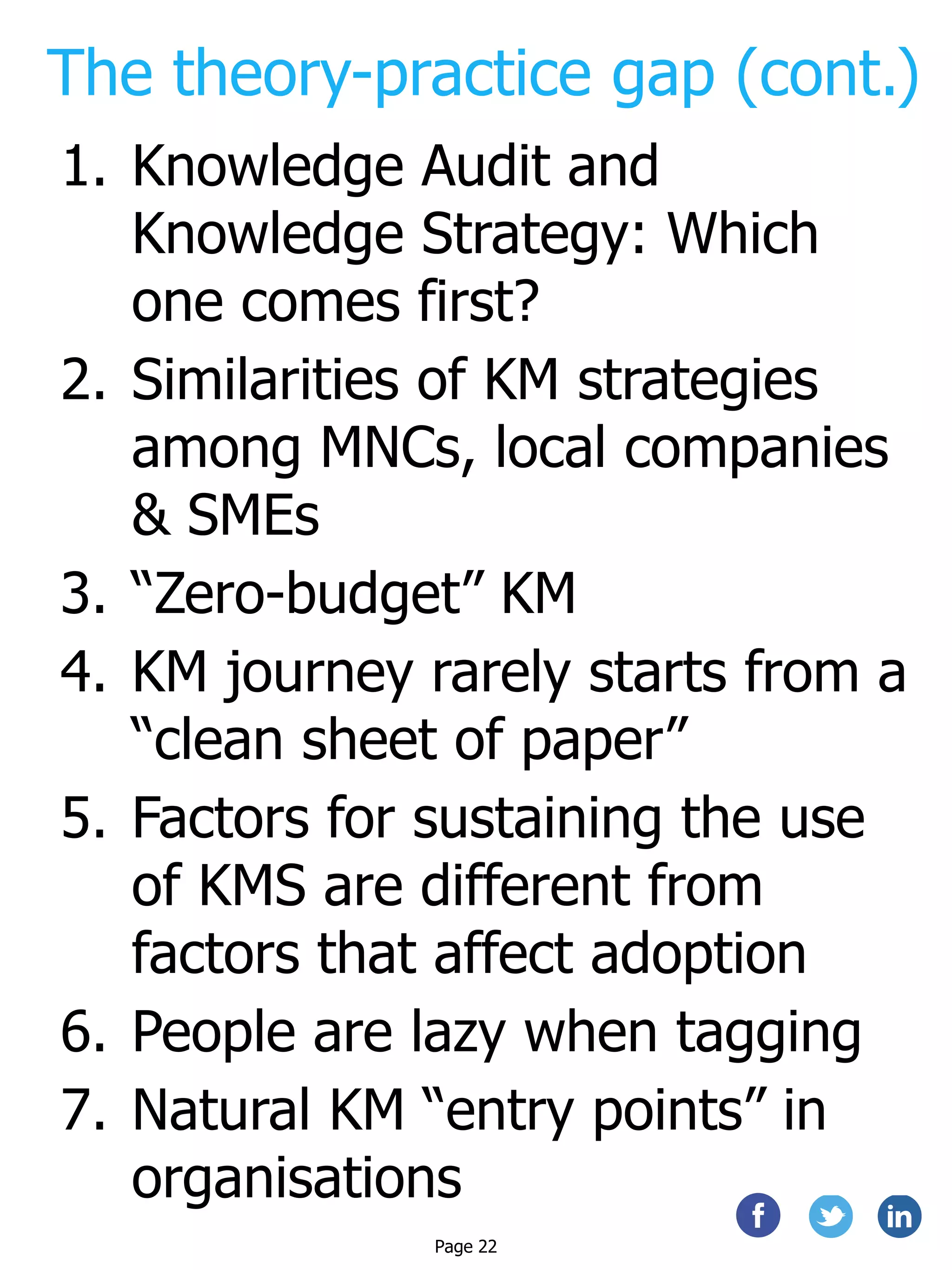 The theory-practice gap (cont.)
1. Knowledge Audit and
Knowledge Strategy: Which
one comes first?
2. Similarities of KM strategies
among MNCs, local companies
& SMEs
3. “Zero-budget” KM
4. KM journey rarely starts from a
“clean sheet of paper”
5. Factors for sustaining the use
of KMS are different from
factors that affect adoption
6. People are lazy when tagging
7. Natural KM “entry points” in
organisations
Page 22
 
