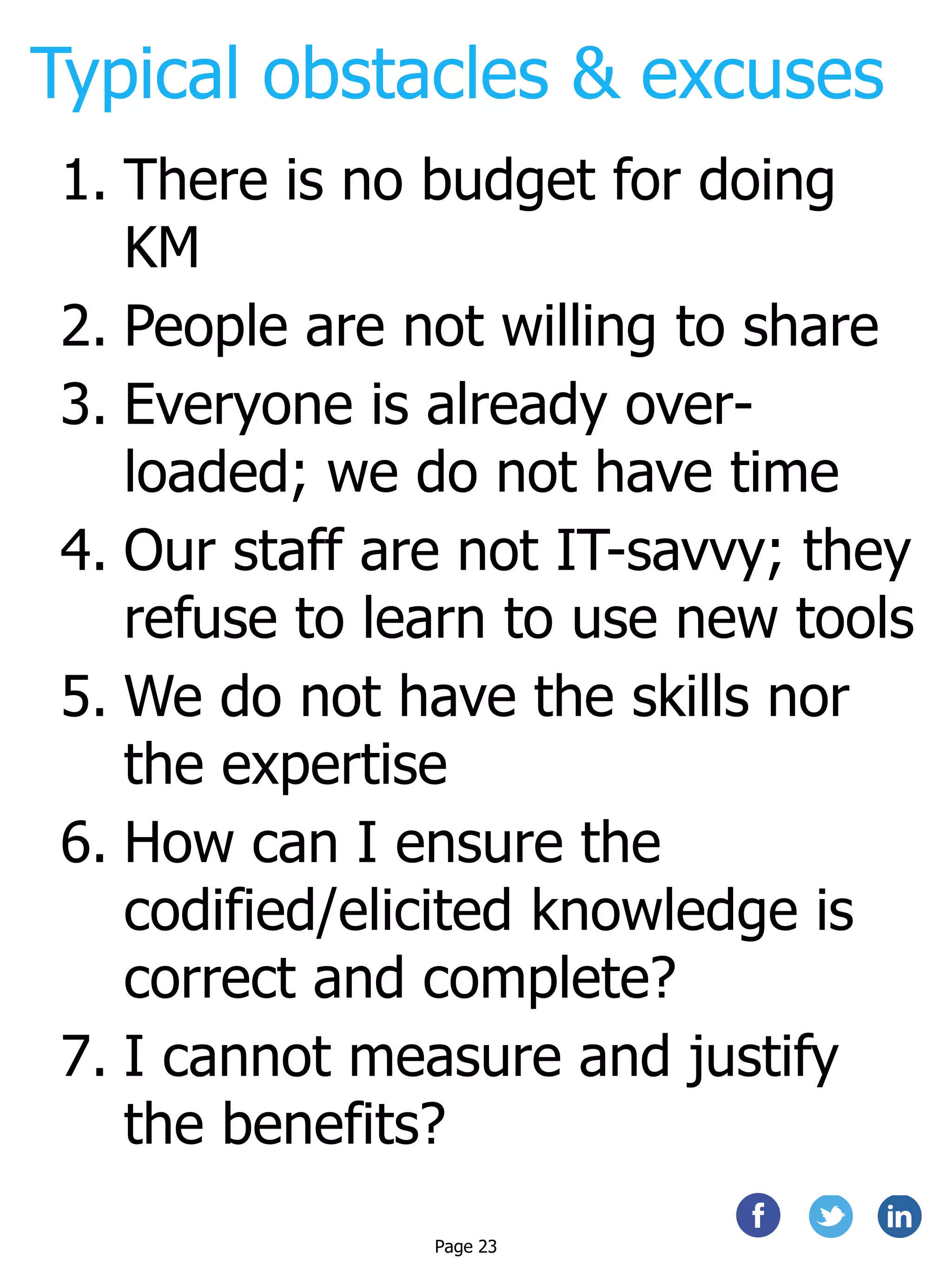 Typical obstacles & excuses
1. There is no budget for doing
KM
2. People are not willing to share
3. Everyone is already over-
loaded; we do not have time
4. Our staff are not IT-savvy; they
refuse to learn to use new tools
5. We do not have the skills nor
the expertise
6. How can I ensure the
codified/elicited knowledge is
correct and complete?
7. I cannot measure and justify
the benefits?
Page 23
 