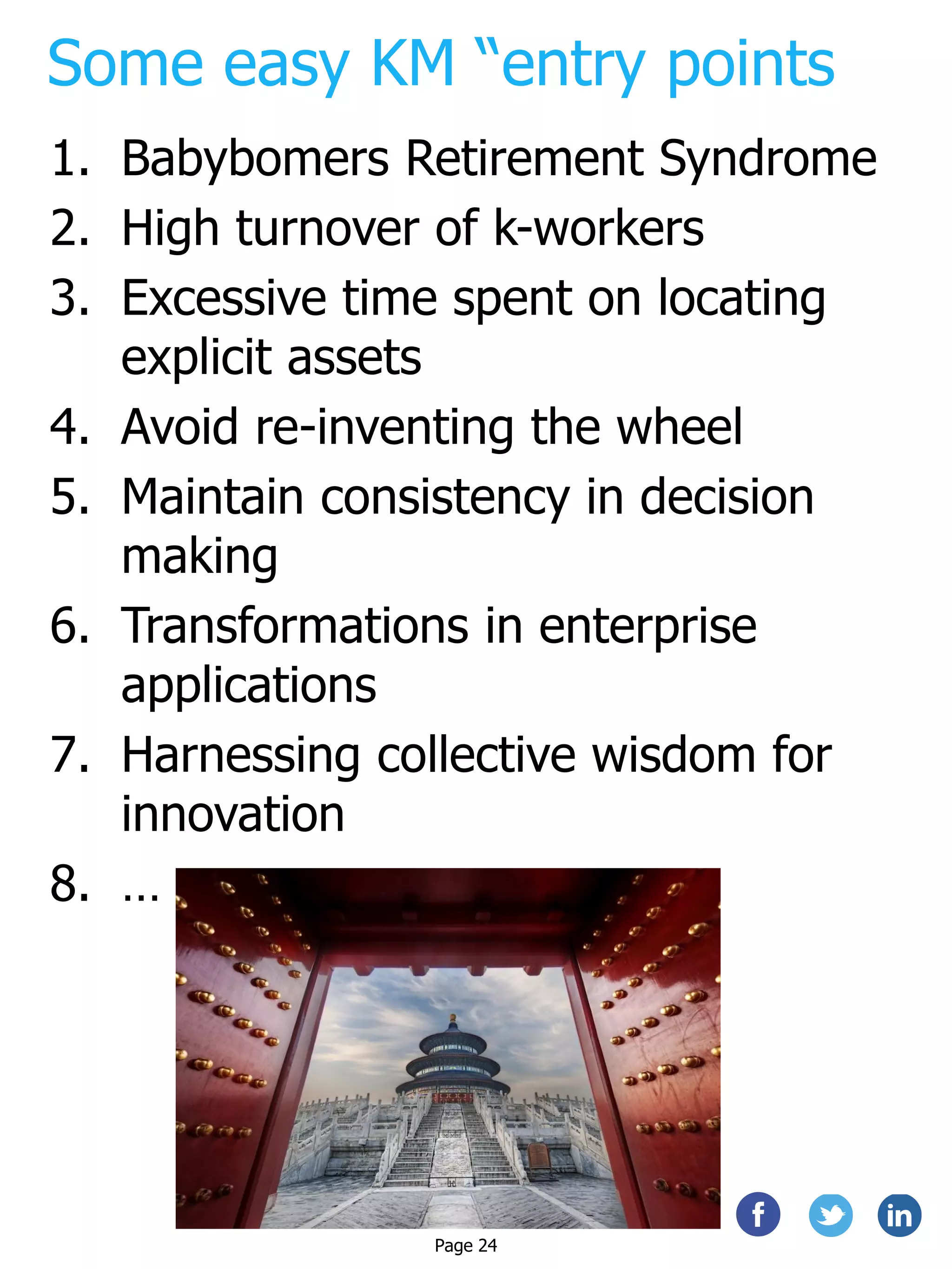 Some easy KM “entry points
1. Babybomers Retirement Syndrome
2. High turnover of k-workers
3. Excessive time spent on locating
explicit assets
4. Avoid re-inventing the wheel
5. Maintain consistency in decision
making
6. Transformations in enterprise
applications
7. Harnessing collective wisdom for
innovation
8. …
Page 24
 