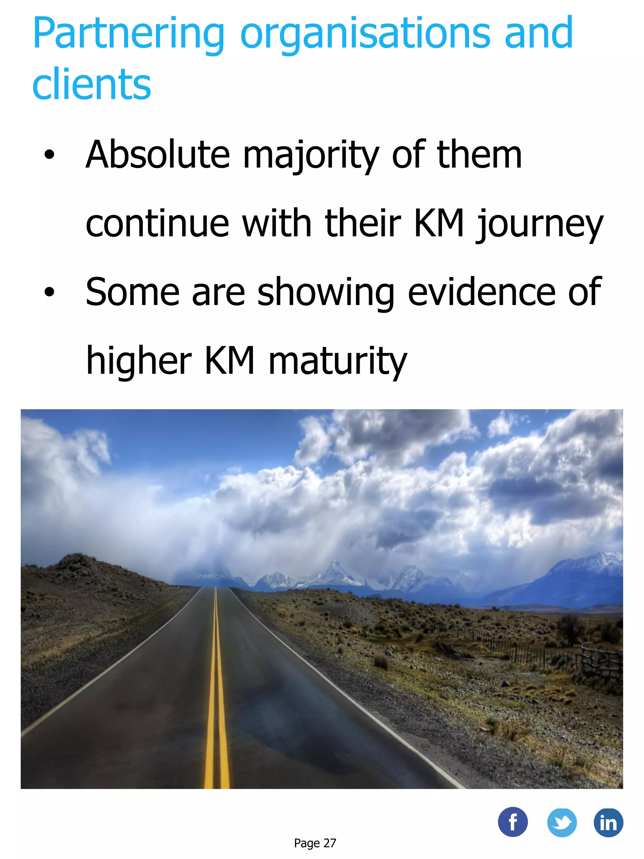 Partnering organisations and
clients
• Absolute majority of them
continue with their KM journey
• Some are showing evidence of
higher KM maturity
Page 27
 