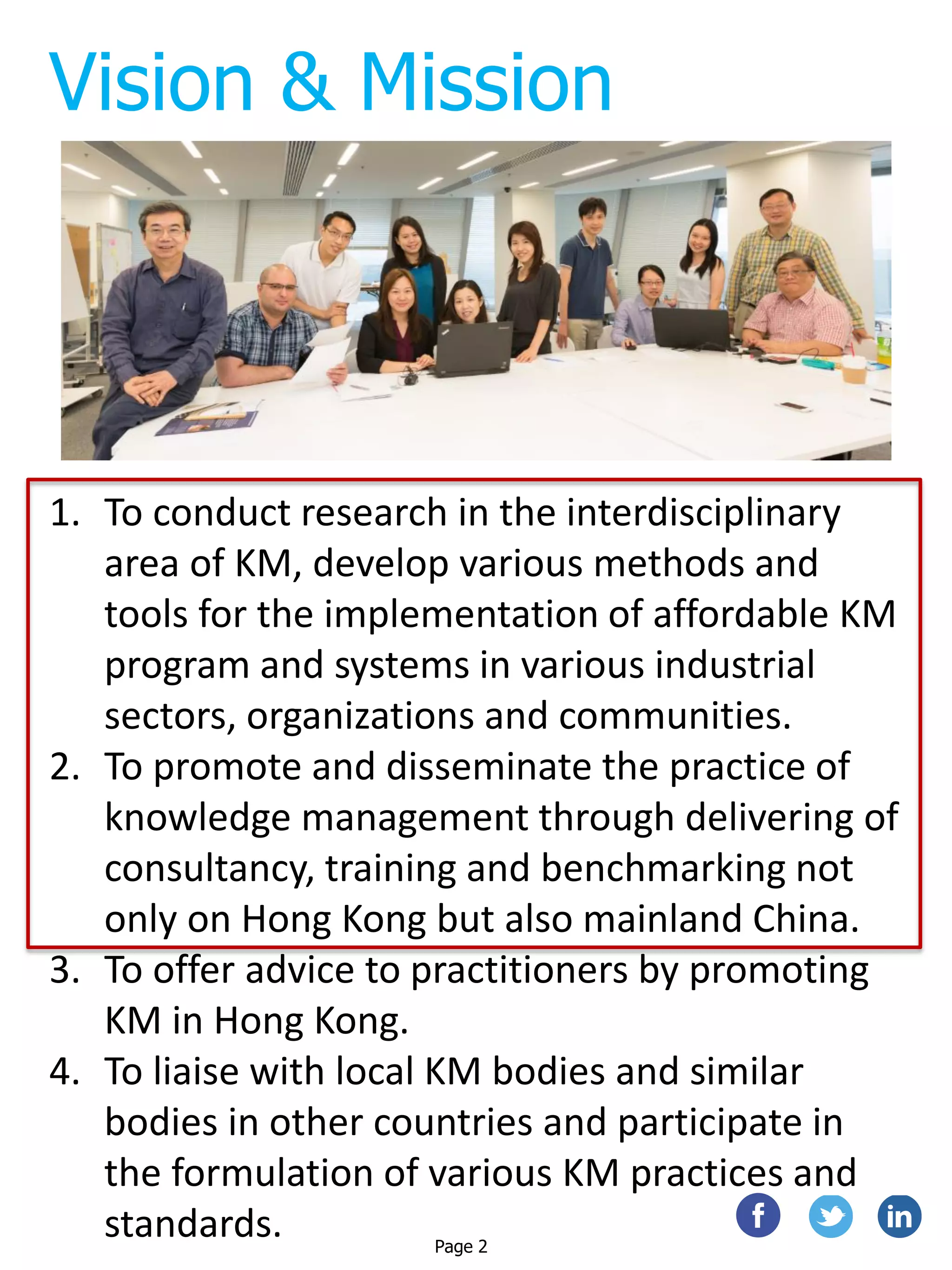 Vision & Mission
1. To conduct research in the interdisciplinary
area of KM, develop various methods and
tools for the implementation of affordable KM
program and systems in various industrial
sectors, organizations and communities.
2. To promote and disseminate the practice of
knowledge management through delivering of
consultancy, training and benchmarking not
only on Hong Kong but also mainland China.
3. To offer advice to practitioners by promoting
KM in Hong Kong.
4. To liaise with local KM bodies and similar
bodies in other countries and participate in
the formulation of various KM practices and
standards. Page 2
 