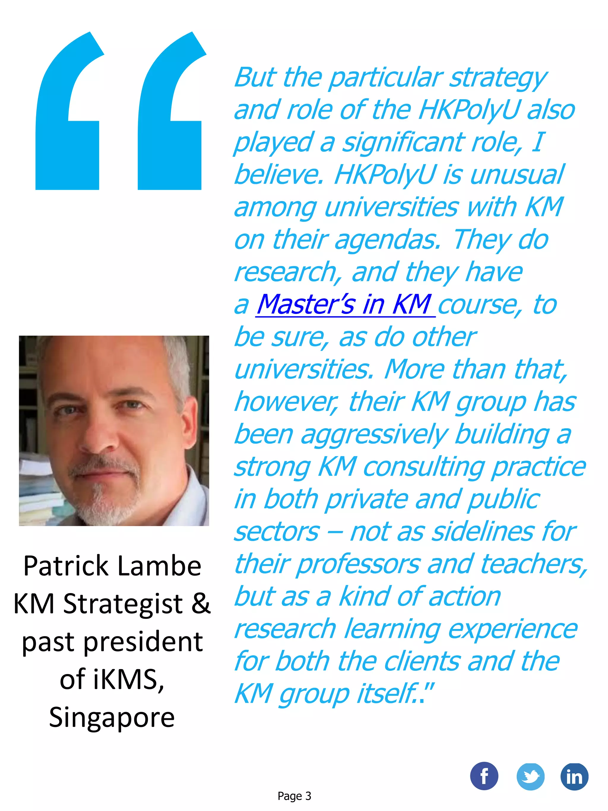 But the particular strategy
and role of the HKPolyU also
played a significant role, I
believe. HKPolyU is unusual
among universities with KM
on their agendas. They do
research, and they have
a Master’s in KM course, to
be sure, as do other
universities. More than that,
however, their KM group has
been aggressively building a
strong KM consulting practice
in both private and public
sectors – not as sidelines for
their professors and teachers,
but as a kind of action
research learning experience
for both the clients and the
KM group itself..”
Patrick Lambe
KM Strategist &
past president
of iKMS,
Singapore
Page 3
 