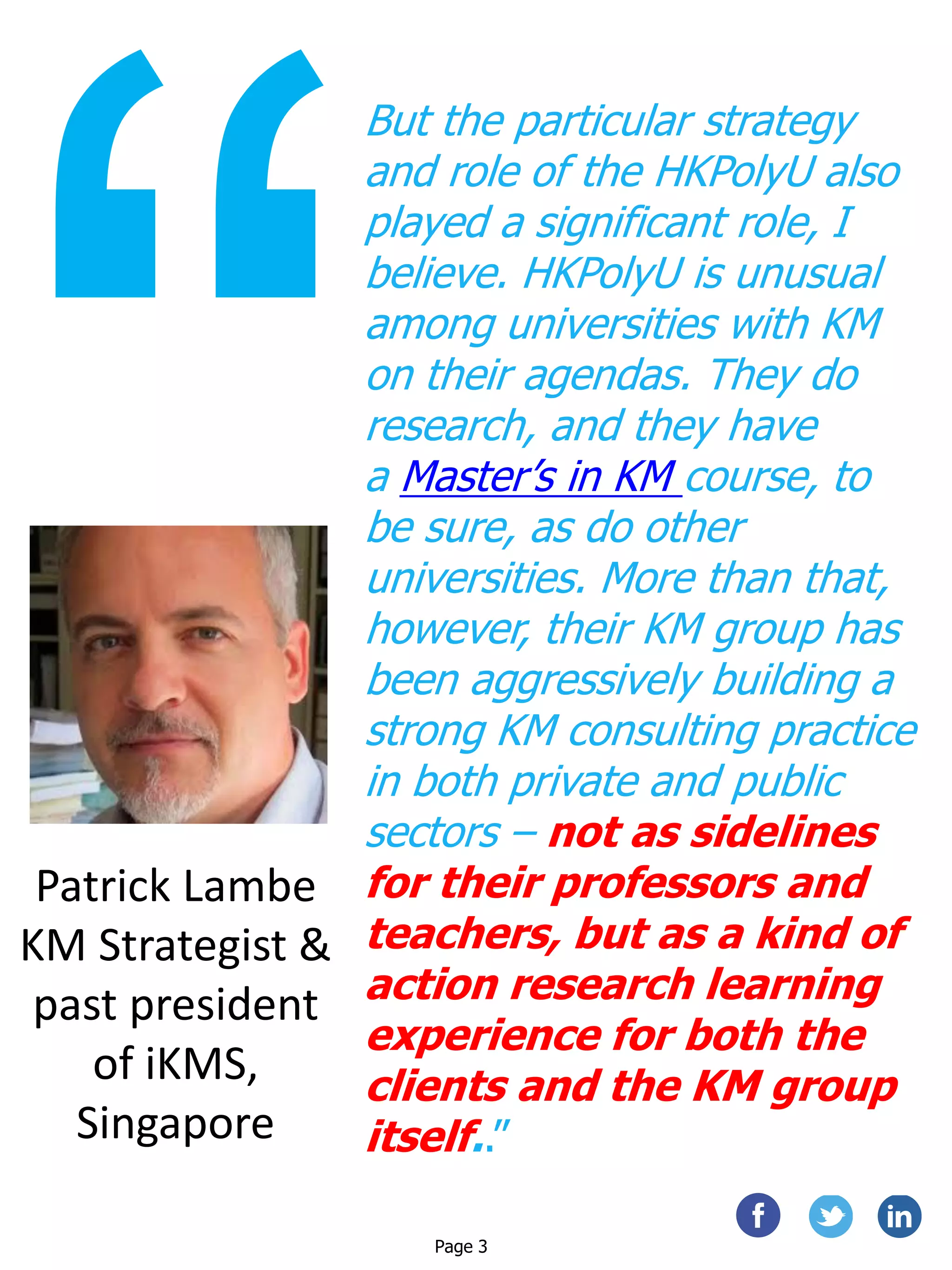 But the particular strategy
and role of the HKPolyU also
played a significant role, I
believe. HKPolyU is unusual
among universities with KM
on their agendas. They do
research, and they have
a Master’s in KM course, to
be sure, as do other
universities. More than that,
however, their KM group has
been aggressively building a
strong KM consulting practice
in both private and public
sectors – not as sidelines
for their professors and
teachers, but as a kind of
action research learning
experience for both the
clients and the KM group
itself..”
Patrick Lambe
KM Strategist &
past president
of iKMS,
Singapore
Page 3
 