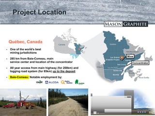 TSX.V: LLG OTCQX: MGPHF
Project Location
16
Baie-Comeau
 One of the world’s best
mining jurisdictions
 285 km from Baie-Comeau, main
service center and location of the concentrator
 All year access from main highway (for 200km) and
logging road system (for 85km) up to the deposit
 Baie-Comeau: Notable employment by:
Québec, Canada
Concentrator
Mine
 