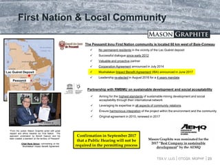 TSX.V: LLG OTCQX: MGPHF
First Nation & Local Community
 No permanent residents in the vicinity of the Lac Guéret deposit
 Successful dialogue since early 2012
 Valuable and proactive partner
 Cooperation Agreement announced in July 2014
 Mushalakan Impact Benefit Agreement (IBA) announced in June 2017
 Leadership re-elected in August 2016 for a 4 years mandate
23
The Pessamit Innu First Nation community is located 60 km west of Baie-Comeau
Pessamit
Lac Guéret Deposit
Partnership with RMBMU on sustainable development and social acceptability
 Aiming for the highest standards of sustainable mining development and social
acceptability through their international network
 Leveraging its expertise in all aspects of community relations
 Ensure harmonious integration of the project within the environment and the community
 Original agreement in 2015, renewed in 2017
“From the outset, Mason Graphite acted with great
respect and ethics towards our First Nation. The
approach undertaken by Benoît Gascon and his
team created a standard on the territory of Pessamit”
-Chief René Simon, commenting on the
Mushalakan Impact Benefit Agreement
Video available at:
www.masongraphite.com
Confirmation in September 2017
that a Public Hearing will not be
required in the permitting process
Mason Graphite was nominated for the
2017 “Best Company in sustainable
development” by the AEMQ
 