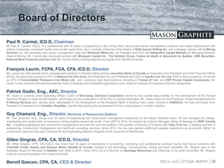 TSX.V: LLG OTCQX: MGPHF
Board of Directors
29
Paul R. Carmel, ICD.D, Chairman
Mr.Paul R. Carmel, ICD.D, is a professional with 30 years of experience in the mining field, having held senior management positions and board directorships with
mining companies, investment banks and private equity firms. He is currently Chairman of the Board of Orbit Garant Drilling Inc. and a strategic advisor with G Mining
Services Inc. He previously held senior management roles with Richmont Mines Inc. as President and CEO and Desjardins Capital Markets as Managing Director,
Head of Mining. Mr. Carmel also previously worked with Minquest Capital Inc., The Sentient Group, Caisse de dépôt et placement du Québec, UBS Securities,
National Bank Financial and Inco Ltd. Mr. Carmel holds a mining engineering degree from McGill University.
François Laurin, FCPA, FCA, CFA, ICD.D, Director
Mr. Laurin has held several senior management positions in Canada before joining Laurentian Bank of Canada as Executive Vice President and Chief Financial Officer
(CFO). He previously served as CFO of Alderon Iron Ore Corp. and BioAmber Inc and President and CEO of Cap-Ex Iron Ore Ltd. Prior to those positions, he served
as CFO of Consolidated Thompson Iron Mines Ltd. and numerous high level positions including at Transat AT Inc. and CDP Private Capital Investments. Mr.
Laurin is also involved with several publically listed companies and charitable organizations and holds an Institute of Corporate Directors designation.
Patrick Godin, Eng., ASC, Director
Mr. Godin is currently Chief Operating Officer (COO) of Stornoway Diamond Corporation where he has overall responsibility for the development of the Renard
Diamond Project in north-central Québec, which was put into production in 2016. Prior to joining Stornoway, Mr. Godin acted as Vice-President, Project Development for
G Mining Services and, among other, participated in the development of the Essakane Mine in Burkina Faso under contract to IAMGOLD. He was previously Vice-
President of Operations for Canadian Royalties, specifically heading the development of their nickel project in northern Québec.
Guy Chamard, Eng., Director (Nominee of Ressources Québec)
Mr. Guy Chamard, Eng., brings over 30 years of engineering and construction management experience to the Mason Graphite team. He has managed the design,
engineering and construction of numerous mining projects around the world. From 2007 to 2014, he worked as a Senior Manager, Mines & Geology for WSP Canada
Inc., a leading engineering and construction management services firm and has worked in the position of Director of Projects with Tetra Tech Inc., a leading provider of
engineering, construction management and technical consulting services, since 2014. He has also gained additional valuable experience as prevention officer for
construction sites and was also a lecturer for the Engineering Masters Program at the University of Sherbrooke.
Gilles Gingras, CPA, CA, ICD.D, Director
Mr. Gilles Gingras, CPA, CA, ICD.D, has more than 30 years of experience in accounting, consulting and professional services having held senior positions with
Charrette Fortier Hawey and Samson Bélair Deloitte & Touche, notably in the technology, manufacturing, mining and food industries. Mr. Gingras was on the
Canadian Board of Directors of Deloitte from 2002 to 2010. Since 2013, he is a Director of Geomega Resources and Chairman of its audit committee. Mr. Gingras
holds an accounting degree from Laval University.
Benoît Gascon, CPA, CA, CEO & Director
 