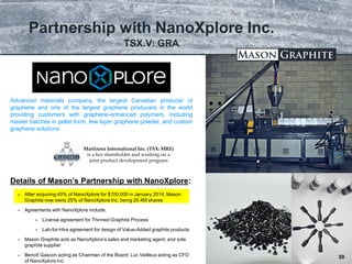 TSX.V: LLG OTCQX: MGPHF
Partnership with NanoXplore Inc.
30
 After acquiring 40% of NanoXplore for $700,000 in January 2014, Mason
Graphite now owns 25% of NanoXplore Inc. being 20.4M shares
 Agreements with NanoXplore include:
 License agreement for Thinned Graphite Process
 Lab-for-Hire agreement for design of Value-Added graphite products
 Mason Graphite acts as NanoXplore’s sales and marketing agent, and sole
graphite supplier
 Benoît Gascon acting as Chairman of the Board; Luc Veilleux acting as CFO
of NanoXplore Inc.
Advanced materials company, the largest Canadian producer of
graphene and one of the largest graphene producers in the world
providing customers with graphene-enhanced polymers, including
master batches in pellet form, few layer graphene powder, and custom
graphene solutions
Details of Mason’s Partnership with NanoXplore:
30
TSX.V: GRA
Martinrea International Inc. (TSX: MRE)
is a key shareholder and working on a
joint product development program
 