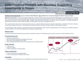 TSX.V: LLG OTCQX: MGPHF 34
Sodémex Developpement: (source: Caisse de Dépôt Website. Note: Sodémex has now been amalgamated with the Caisse de Dépôt)
Montréal, June 20, 2013 – The Caisse de dépôt et placement du Québec announced the creation of Sodémex Développement, a $250-million fund. This new
fund, to which the Caisse has been committed since November 2012, will make investments of $5 million to $20 million in Québec companies in the natural
resources sector that are in the development stage. A flexible, hybrid financing structure that can take the form of a debenture, a convertible debenture or
equity will be introduced to meet the needs of Québec companies while ensuring an acceptable level of risk.
“The current business climate in the natural resources sector can present attractive long-term investment opportunities,” said Normand Provost, Executive
Vice-President, Equity at the Caisse. “This represents a critical entry point for the Caisse in projects that are in the development stage.”
The development phase represents a critical period because these companies are often acquired by bigger players in their industry due to insufficient capital to
continue operations. This new fund will alleviate the shortage of available capital.
Selection criteria
The process implemented to grant financing is based on discipline and rigor. The selected projects must show promise and meet the following criteria:
The executive team must:
• Be solid and experienced
• Have technical and operational knowledge of the sector
• Have very sound knowledge of the market
• Have a high-quality board of directors that complements the management team
Quality of the field
• In terms of size
• In terms of content
• In terms of the types of minerals present
Global competitiveness
• In terms of production and operating costs
• In terms of being close to adequate infrastructure
Acceptability
• A credible and well-established social acceptability and sustainable development process
Solid Financial Partners with Mandates Suggesting
Investments in Stages
 