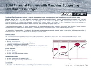 TSX.V: LLG OTCQX: MGPHF 33
Sodémex Developpement: (source: Caisse de Dépôt Website. Note: Sodémex has now been amalgamated with the Caisse de Dépôt)
Montréal, June 20, 2013 – The Caisse de dépôt et placement du Québec announced the creation of Sodémex Développement, a $250-million fund. This new
fund, to which the Caisse has been committed since November 2012, will make investments of $5 million to $20 million in Québec companies in the natural
resources sector that are in the development stage. A flexible, hybrid financing structure that can take the form of a debenture, a convertible debenture or
equity will be introduced to meet the needs of Québec companies while ensuring an acceptable level of risk.
“The current business climate in the natural resources sector can present attractive long-term investment opportunities,” said Normand Provost, Executive
Vice-President, Equity at the Caisse. “This represents a critical entry point for the Caisse in projects that are in the development stage.”
The development phase represents a critical period because these companies are often acquired by bigger players in their industry due to insufficient capital to
continue operations. This new fund will alleviate the shortage of available capital.
Selection criteria
The process implemented to grant financing is based on discipline and rigour. The selected projects must show promise and meet the following criteria:
The executive team must:
• Be solid and experienced
• Have technical and operational knowledge of the sector
• Have very sound knowledge of the market
• Have a high-quality board of directors that complements the management team
Quality of the field
• In terms of size
• In terms of content
• In terms of the types of minerals present
Global competitiveness
• In terms of production and operating costs
• In terms of being close to adequate infrastructure
Acceptability
• A credible and well-established social acceptability and sustainable development process
Solid Financial Partners with Mandates Suggesting
Investments in Stages
 