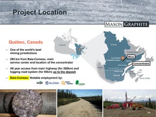 TSX.V: LLG OTCQX: MGPHF
Project Location
15
Baie-Comeau
 One of the world’s best
mining jurisdictions
 285 km from Baie-Comeau, main
service center and location of the concentrator
 All year access from main highway (for 200km) and
logging road system (for 85km) up to the deposit
 Baie-Comeau: Notable employment by:
Québec, Canada
Concentrator
Mine
 