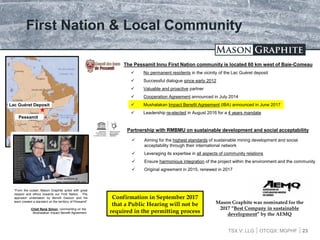 TSX.V: LLG OTCQX: MGPHF
First Nation & Local Community
 No permanent residents in the vicinity of the Lac Guéret deposit
 Successful dialogue since early 2012
 Valuable and proactive partner
 Cooperation Agreement announced in July 2014
 Mushalakan Impact Benefit Agreement (IBA) announced in June 2017
 Leadership re-elected in August 2016 for a 4 years mandate
23
The Pessamit Innu First Nation community is located 60 km west of Baie-Comeau
Pessamit
Lac Guéret Deposit
Partnership with RMBMU on sustainable development and social acceptability
 Aiming for the highest standards of sustainable mining development and social
acceptability through their international network
 Leveraging its expertise in all aspects of community relations
 Ensure harmonious integration of the project within the environment and the community
 Original agreement in 2015, renewed in 2017
“From the outset, Mason Graphite acted with great
respect and ethics towards our First Nation. The
approach undertaken by Benoît Gascon and his
team created a standard on the territory of Pessamit”
-Chief René Simon, commenting on the
Mushalakan Impact Benefit Agreement
Video available at:
www.masongraphite.com
Confirmation in September 2017
that a Public Hearing will not be
required in the permitting process
Mason Graphite was nominated for the
2017 “Best Company in sustainable
development” by the AEMQ
 