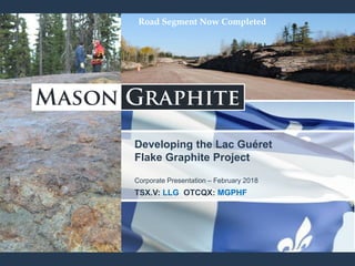 Developing the Lac Guéret
Flake Graphite Project
Corporate Presentation – February 2018
TSX.V: LLG OTCQX: MGPHF
Road Segment Now Completed
 
