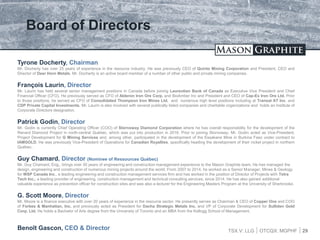 TSX.V: LLG OTCQX: MGPHF
Board of Directors
29
Tyrone Docherty, Chairman
Mr. Docherty has over 25 years of experience in the resource industry. He was previously CEO of Quinto Mining Corporation and President, CEO and
Director of Deer Horn Metals. Mr. Docherty is an active board member of a number of other public and private mining companies.
François Laurin, Director
Mr. Laurin has held several senior management positions in Canada before joining Laurentian Bank of Canada as Executive Vice President and Chief
Financial Officer (CFO). He previously served as CFO of Alderon Iron Ore Corp. and BioAmber Inc and President and CEO of Cap-Ex Iron Ore Ltd. Prior
to those positions, he served as CFO of Consolidated Thompson Iron Mines Ltd. and numerous high level positions including at Transat AT Inc. and
CDP Private Capital Investments. Mr. Laurin is also involved with several publically listed companies and charitable organizations and holds an Institute of
Corporate Directors designation.
Patrick Godin, Director
Mr. Godin is currently Chief Operating Officer (COO) of Stornoway Diamond Corporation where he has overall responsibility for the development of the
Renard Diamond Project in north-central Québec, which was put into production in 2016. Prior to joining Stornoway, Mr. Godin acted as Vice-President,
Project Development for G Mining Services and, among other, participated in the development of the Essakane Mine in Burkina Faso under contract to
IAMGOLD. He was previously Vice-President of Operations for Canadian Royalties, specifically heading the development of their nickel project in northern
Québec.
Guy Chamard, Director (Nominee of Ressources Québec)
Mr. Guy Chamard, Eng., brings over 30 years of engineering and construction management experience to the Mason Graphite team. He has managed the
design, engineering and construction of numerous mining projects around the world. From 2007 to 2014, he worked as a Senior Manager, Mines & Geology
for WSP Canada Inc., a leading engineering and construction management services firm and has worked in the position of Director of Projects with Tetra
Tech Inc., a leading provider of engineering, construction management and technical consulting services, since 2014. He has also gained additional
valuable experience as prevention officer for construction sites and was also a lecturer for the Engineering Masters Program at the University of Sherbrooke.
G. Scott Moore, Director
Mr. Moore is a finance executive with over 20 years of experience in the resource sector. He presently serves as Chairman & CEO of Copper One and COO
of Forbes & Manhattan, Inc. and previously acted as President for Dacha Strategic Metals Inc. and VP of Corporate Development for Sulliden Gold
Corp. Ltd. He holds a Bachelor of Arts degree from the University of Toronto and an MBA from the Kellogg School of Management.
Benoît Gascon, CEO & Director
 