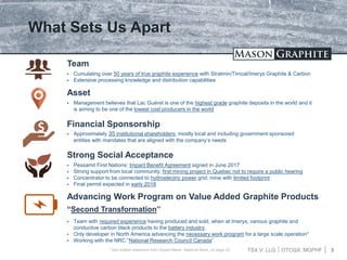 TSX.V: LLG OTCQX: MGPHF 3
What Sets Us Apart
 Cumulating over 50 years of true graphite experience with Stratmin/Timcal/Imerys Graphite & Carbon
 Extensive processing knowledge and distribution capabilities
Team
 Management believes that Lac Guéret is one of the highest grade graphite deposits in the world and it
is aiming to be one of the lowest cost producers in the world
Asset
 Approximately 35 institutional shareholders, mostly local and including government sponsored
entities with mandates that are aligned with the company’s needs
Financial Sponsorship
 Pessamit First Nations: Impact Benefit Agreement signed in June 2017
 Strong support from local community; first mining project in Quebec not to require a public hearing
 Concentrator to be connected to hydroelectric power grid; mine with limited footprint
 Final permit expected in early 2018
Strong Social Acceptance
Advancing Work Program on Value Added Graphite Products
“Second Transformation”
 Team with required experience having produced and sold, when at Imerys, various graphite and
conductive carbon black products to the battery industry.
 Only developer in North America advancing the necessary work program for a large scale operation*
 Working with the NRC “National Research Council Canada”
* See related statement from Rupert Merer, National Bank, on page 20
 
