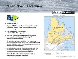 TSX.V: LLG OTCQX: MGPHF 32
“Plan Nord” Overview
 Unveiled in May 2011
 25 year, $80 billion development project focused on
the mining, energy, forest and wildlife resource
sectors among others
 Plan Nord affects 72% of territory,
but only 1.6% of its population
 Four-fold funding strategy where private sector
partners will participate in the funding of
infrastructure development
 Government revenues resulting from economic
development initiatives, along with direct and indirect
tax spinoffs from public infrastructure projects will be
reinvested in the Plan Nord.
 Investissement Quebec, the investment arm of the
Government of Quebec, will take equity stakes in
mining companies (and other businesses)
 Hydro-Québec will also contribute annually to
development projects in the region
PLAN NORD
 