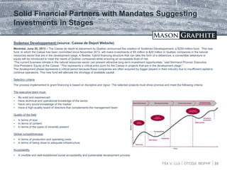 TSX.V: LLG OTCQX: MGPHF 33
Sodemex Developpement:(source: Caisse de Depot Website)
Montréal, June 20, 2013 – The Caisse de dépôt et placement du Québec announced the creation of Sodémex Développement, a $250-million fund. This new
fund, to which the Caisse has been committed since November 2012, will make investments of $5 million to $20 million in Québec companies in the natural
resources sector that are in the development stage. A flexible, hybrid financing structure that can take the form of a debenture, a convertible debenture or
equity will be introduced to meet the needs of Québec companies while ensuring an acceptable level of risk.
“The current business climate in the natural resources sector can present attractive long-term investment opportunities,” said Normand Provost, Executive
Vice-President, Equity at the Caisse. “This represents a critical entry point for the Caisse in projects that are in the development stage.”
The development phase represents a critical period because these companies are often acquired by bigger players in their industry due to insufficient capital to
continue operations. This new fund will alleviate the shortage of available capital.
Selection criteria
The process implemented to grant financing is based on discipline and rigour. The selected projects must show promise and meet the following criteria:
The executive team must:
• Be solid and experienced
• Have technical and operational knowledge of the sector
• Have very sound knowledge of the market
• Have a high-quality board of directors that complements the management team
Quality of the field
• In terms of size
• In terms of content
• In terms of the types of minerals present
Global competitiveness
• In terms of production and operating costs
• In terms of being close to adequate infrastructure
Acceptability
• A credible and well-established social acceptability and sustainable development process
Solid Financial Partners with Mandates Suggesting
Investments in Stages
 