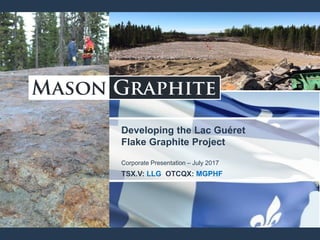 Developing the Lac Guéret
Flake Graphite Project
Corporate Presentation – July 2017
TSX.V: LLG OTCQX: MGPHF
 