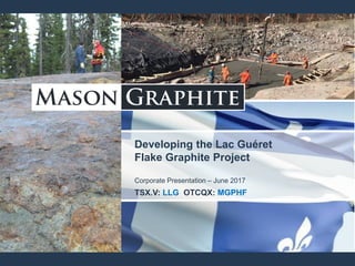 Developing the Lac Guéret
Flake Graphite Project
Corporate Presentation – June 2017
TSX.V: LLG OTCQX: MGPHF
 