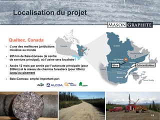 TSX.V: LLG OTCQX: MGPHF
Localisation du projet
15
Baie-Comeau
 L’une des meilleures juridictions
minières au monde
 285 km de Baie-Comeau (le centre
de services principal), où l’usine sera localisée
 Accès 12 mois par année par l’autoroute principale (pour
200km) et le réseau de chemins forestiers (pour 85km)
jusqu’au gisement
 Baie-Comeau: emploi important par:
Québec, Canada
ConcentrateurMine
 