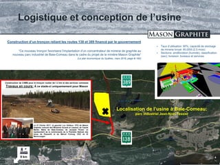 TSX.V: LLG OTCQX: MGPHF 17
 Taux d’utilisation: 90%; capacité de stockage
de minerai broyé: 40,000t (2.5 mois)
 Sections: amélioration (humide); classification
(sec); livraison; bureaux et services
Logistique et conception de l’usine
Construction d’un tronçon reliant les routes 138 et 389 financé par le gouvernement
“Ce nouveau tronçon favorisera l’implantation d’un concentrateur de minerai de graphite au
nouveau parc industriel de Baie-Comeau dans le cadre du projet de la minière Mason Graphite”
(Le plan économique du Québec, mars 2016, page B-160)
*21 février 2017: http://ici.radio-canada.ca/breve/82939/mason-graphite-a-baie-comeau-la-ville-accorde-le-c
Localisation de l’usine à Baie-Comeau:
parc industriel Jean-Noël-Tessier
9 km
Construction de 3.6M$ pour le tronçon routier de 1.2 km et des services connexes
Travaux en cours: À ce stade-ci uniquemement pour Mason
Le 27 Février 2017: (à gauche) Luc Veilleux, CFO de Mason
Graphite, entouré des Ministres Arcand et Lessard, de Claude
Martel, Maire de Baie-Comeau, de Jacques Picard, un
représentant de la communaute de la Première Natioan des
Innus de Pessamit et de Marcel Furlong, CEO de ID
Manicouagan
 
