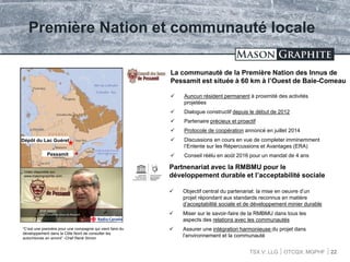 TSX.V: LLG OTCQX: MGPHF
Première Nation et communauté locale
 Auncun résident permanent à proximité des activités
projetées
 Dialogue constructif depuis le début de 2012
 Partenaire précieux et proactif
 Protocole de coopération annoncé en juillet 2014
 Discussions en cours en vue de completer imminemment
l’Entente sur les Répercussions et Avantages (ERA)
 Conseil réélu en août 2016 pour un mandat de 4 ans
22
La communauté de la Première Nation des Innus de
Pessamit est située à 60 km à l’Ouest de Baie-Comeau
Pessamit
Dépôt du Lac Guéret
Partnenariat avec la RMBMU pour le
développement durable et l’acceptabilité sociale
 Objectif central du partenariat: la mise en oeuvre d’un
projet répondant aux standards reconnus en matière
d’acceptabilité sociale et de développement minier durable
 Miser sur le savoir-faire de la RMBMU dans tous les
aspects des relations avec les communautés
 Assurer une intégration harmonieuse du projet dans
l’environnement et la communauté
Vidéo disponible sur:
www.masongraphite.com
“C’est une première pour une compagnie qui vient faire du
développement dans la Côte Nord de consulter les
autochtones en amont” -Chef René Simon
 