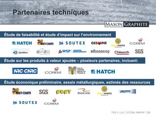 TSX.V: LLG OTCQX: MGPHF
Partenaires techniques
23
Étude de faisabilité et étude d’impact sur l’environnement
Étude sur les produits à valeur ajoutée – plusieurs partenaires, incluant:
Étude écononique préliminaire, essais métallurgiques, estimés des ressources
 