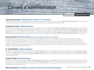TSX.V: LLG OTCQX: MGPHF
Conseil d’administration
28
Tyrone Docherty, Président du Conseil (“Chairman”)
M. Docherty a plus de 25 ans d’expérience dans l’industrie des ressources et était auparavant Président de Quinto Mining Corporation. M. Docherty est
un dirigeant d’entreprises et un administrateur actif auprès d’un certain nombre d’entreprises publiques et privées.
François Laurin, Administrateur
M. Laurin a tenu plusieurs postes de gestion supérieurs au Canada avant de se joindre à la Banque Laurentienne du Canada en tant que Vice-Président
Exécutif et Chef de la Direction Financière. Il a auparavant tenu des positions équivalentes chez Alderon Iron Ore Corp. et BioAmber Inc et était Président
et Chef de la Direction de Cap-Ex Iron Ore Ltd. Avant ces positions, il a servi comme Chef de la Direction Financière de Consolidated Thompson Iron
Mines Ltd. ainsi que tenu plusieurs postes supérieures incluant chez Transat AT Inc. et CDP Capital d’Amérique Investissements Inc. M. Laurin est
aussi impliqué avec plusieurs companies publiques et des organismes de bienfaisance. Il détient le titre IAS.A (Institut des administrateurs de sociétés)
Guy Chamard, Administrateur (Candidat désigné de Ressources Québec)
M. Guy Chamard, Ing., apporte plus de 30 ans d’expérience en ingénierie et gestion de la construction à l’équipe de Mason Graphite. Il a géré la
conception, l’ingénierie et la construction de nombreux projets miniers à travers le monde. De 2007 à 2014, M. Chamard a travaillé comme Directeur
Principal – Mine & Géologie pour WSP Canada Inc., un chef de file dans les services d’ingénierie et de gestion de la construction. Depuis 2014, il est
Directeur de projets avec Tetra Tech Inc., un fournisseur de premier plan de services d’ingénierie, gestion de la construction et de conseils techniques. Il a
également acquis une expérience précieuse en tant qu’agent de prevention pour des sites de construction et a aussi été chargé de cours au programme de
maîtrise en génie de l’Université de Sherbrooke.
G. Scott Moore, Administrateur
M. Moore est un dirigeant financier avec plus de 20 ans d’expérience dans le secteur des ressources. Il agit présentement comme Président et Chef de la
Direction de Copper One et Chef des Opérations de Forbes & Manhattan, Inc. et a précédemment agi comme Président pour Dacha Strategic Metals
Inc. et VP au Développement Corporatif pour Sulliden Gold Corp. Ltd. Il détient un Baccalauréat en Art de l’Université de Toronto et un MBA de “Kellogg
School of Management”.
Alastair Neill, Administrateur
M. Neill est présentement administrateur de IBC Advanced Alloys et conseiller pour Rare Earth Salt, une compagnie de développement de technologies
pour terres rares. Il était aupararavant VP Exécutif pour Dacha Strategic Minerals Inc. Il détient une Maîtrise en Administration de l’Université York et un
Baccalauréat en Ingénierie des sciences des matériaux de l’Université Western. Il était auparavant VP des Ventes de la division Terres Rares et VP au
Développement Corporatif pour AMR.
Benoit Gascon, Président, Chef de la Direction et Administrateur
 
