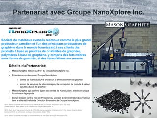 TSX.V: LLG OTCQX: MGPHF
 Mason Graphite détient 32.5%* du Groupe NanoXplore Inc.
 Ententes annoncées avec Groupe NanoXplore:
 contrat de licence pour le processus d’amincissement de graphite
 accord de services de laboratoire pour la conception de produits à valeur
ajoutée à base de graphite
 Mason Graphite agit comme agent des ventes de NanoXplore, et est son unique
fournisseur de graphite
 Benoît Gascon tient le rôle de Président du Conseil d’Administration; Luc Veilleux
tient le rôle de Chef de la Direction Financière de Groupe NanoXplore
Société de matériaux avancés reconnue comme le plus grand
producteur canadien et l'un des principaux producteurs de
graphène dans le monde fournissant à ses clients des
produits à base de poudres de cristallites de graphène,
polymères à base de graphène, y compris des lots maîtres
sous forme de granulés, et des formulations sur mesure
Détails du Partenariat:
*2014: Mason Graphite fait l’acquision d’un intérêt de 40% du Groupe NanoXplore pour 700 000$.
L’intérêt de 60% étant détenu par la Direction du Groupe NanoXplore Inc.
*2015: Suite à un financement externe de 2.725 M$ pour une position minoritaire de 21.6%, Mason Graphite détient
maintenant 31% et la Direction de Groupe NanoXplore détient 39%.
*2016: Mason Graphite procède à un investissement de 1M$ dans le Groupe NanoXplore Inc.
Partenariat avec Groupe NanoXplore Inc.
29
 