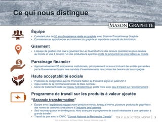 TSX.V: LLG OTCQX: MGPHF 3
Ce qui nous distingue
 Cumulant plus de 50 ans d’expérience réelle en graphite avec Stratmin/Timcal/Imerys Graphite
 Connaissances approfondies en traitement du graphite et importante capacité de distribution
Équipe
 L’équipe de gestion croit que le gisement du Lac Guéret a l’une des teneurs (puretés) les plus élevées
au monde et vise à devenir l’un des producteurs ayant les coûts de production les plus faibles au monde
Gisement
 Approximativement 35 actionnaires institutionels, principalement locaux et incluant des entités parrainées
par le Gouvernement ayant des mandats d’investissements rencontrant les besoins de la compagnie
Parrainage financier
 Protocole de coopération avec la Première Nation de Pessamit signé en juillet 2014
 Appui solide de la communauté locale de Baie-Comeau
 Usine de traitement reliée au réseau hydroélectrique; petite mine avec peu d’impact sur l’environnement
Haute acceptabilité sociale
Programme de travail sur les produits à valeur ajoutée
“Seconde transformation”
 Équipe avec l’expérience requise ayant produit et vendu, lorsqu’à Imerys, plusieurs produits de graphite et
des noires de carbone conducteurs à l’industrie des batteries.
 Seul nouveau joueur en Amérique du Nord avançant le programme de travail nécéssaire à une opération à
grande échelle*.
 Travail de pair avec le CNRC “Conseil National de Recherche Canada”
* Voir la déclaration de Rupert Merer, Banque Nationale, page 20
 
